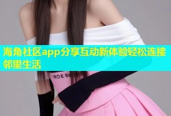 海角社区app分享互动新体验轻松连接邻里生活
