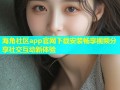 海角社区app官网下载安装畅享视频分享社交互动新体验