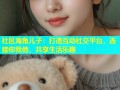 社区海角儿子：打造互动社交平台，连接你我他，共享生活乐趣