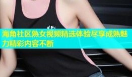 海角社区熟女视频精选体验尽享成熟魅力精彩内容不断