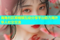 海角社区原视频互动分享平台助力海外华人社交交流