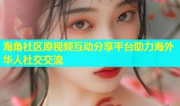 海角社区原视频互动分享平台助力海外华人社交交流