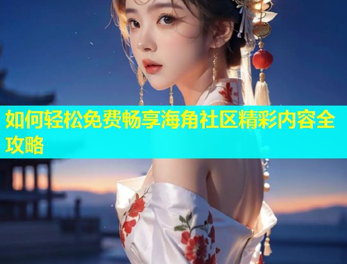 如何轻松免费畅享海角社区精彩内容全攻略