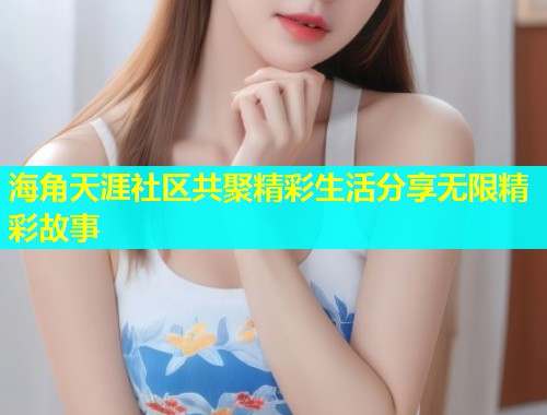海角天涯社区共聚精彩生活分享无限精彩故事