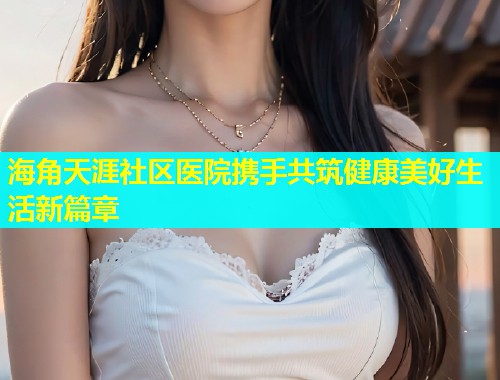 海角天涯社区医院携手共筑健康美好生活新篇章