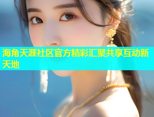 海角天涯社区官方精彩汇聚共享互动新天地