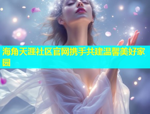 海角天涯社区官网携手共建温馨美好家园