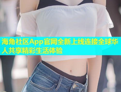 海角社区App官网全新上线连接全球华人共享精彩生活体验