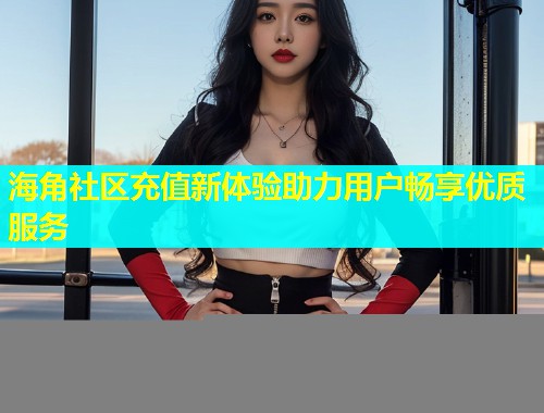 海角社区充值新体验助力用户畅享优质服务