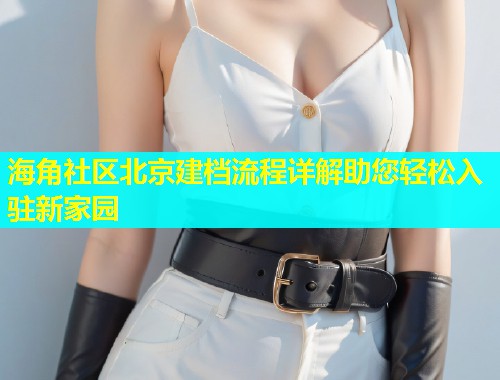 海角社区北京建档流程详解助您轻松入驻新家园