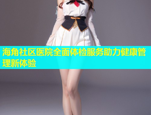 海角社区医院全面体检服务助力健康管理新体验
