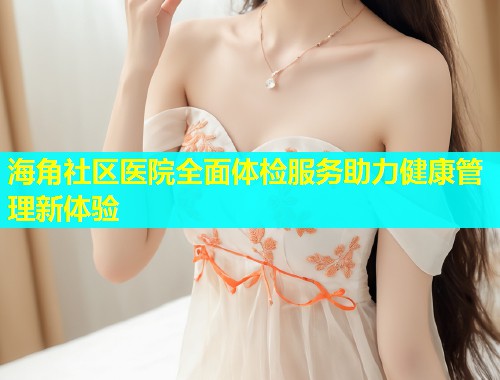 海角社区医院全面体检服务助力健康管理新体验