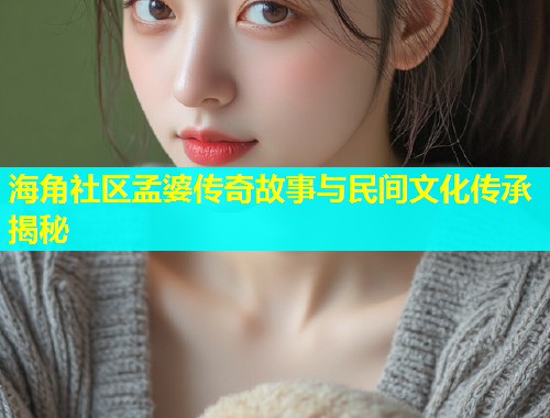 海角社区孟婆传奇故事与民间文化传承揭秘