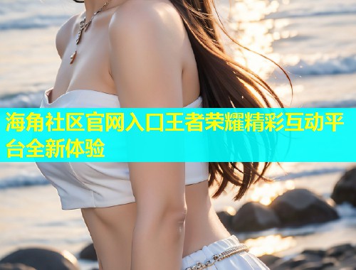 海角社区官网入口王者荣耀精彩互动平台全新体验