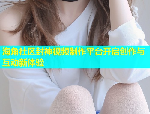 海角社区封神视频制作平台开启创作与互动新体验
