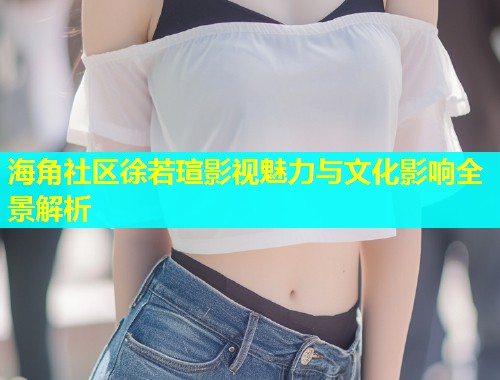 海角社区徐若瑄影视魅力与文化影响全景解析