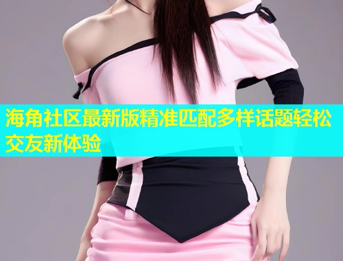 海角社区最新版精准匹配多样话题轻松交友新体验