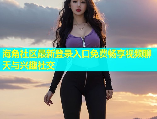 海角社区最新登录入口免费畅享视频聊天与兴趣社交