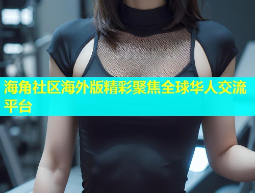 海角社区海外版精彩聚焦全球华人交流平台