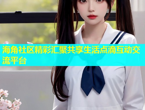 海角社区精彩汇聚共享生活点滴互动交流平台