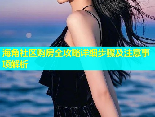 海角社区购房全攻略详细步骤及注意事项解析