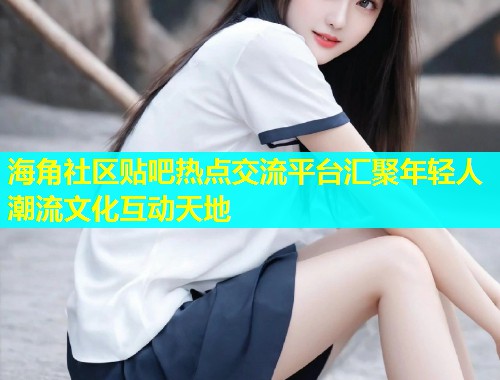 海角社区贴吧热点交流平台汇聚年轻人潮流文化互动天地