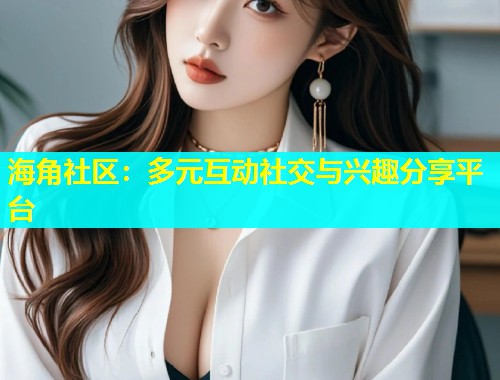海角社区：多元互动社交与兴趣分享平台