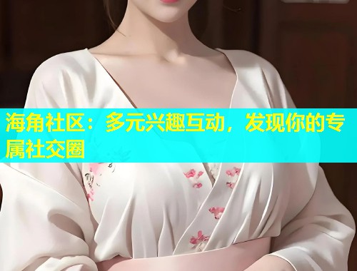 海角社区：多元兴趣互动，发现你的专属社交圈