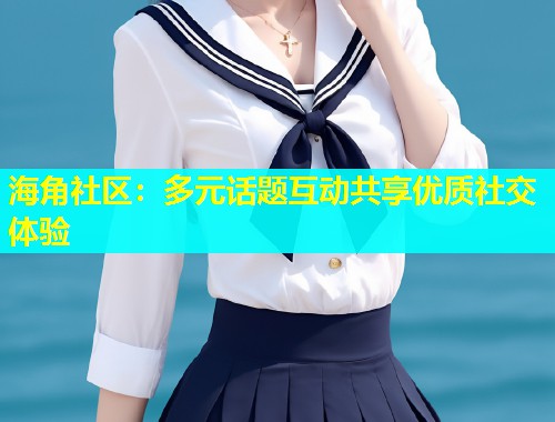 海角社区：多元话题互动共享优质社交体验