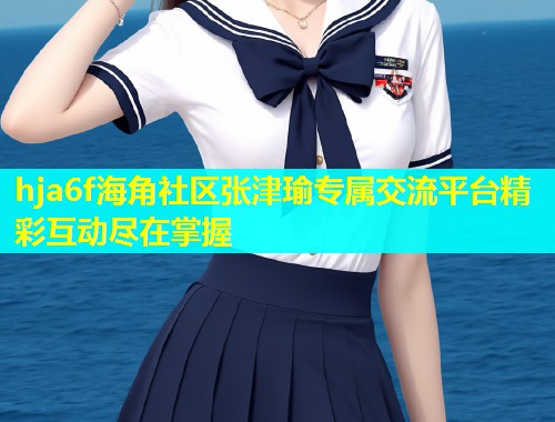 hja6f海角社区张津瑜专属交流平台精彩互动尽在掌握