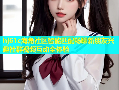 hj61c海角社区智能匹配畅聊新朋友兴趣社群视频互动全体验
