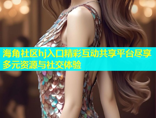 海角社区hj入口精彩互动共享平台尽享多元资源与社交体验