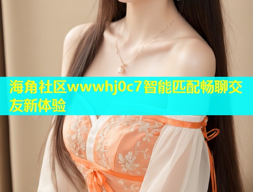 海角社区wwwhj0c7智能匹配畅聊交友新体验
