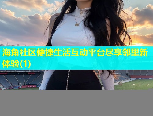 海角社区便捷生活互动平台尽享邻里新体验(1)
