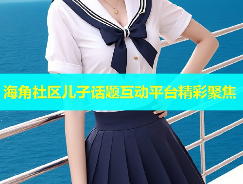 海角社区儿子话题互动平台精彩聚焦
