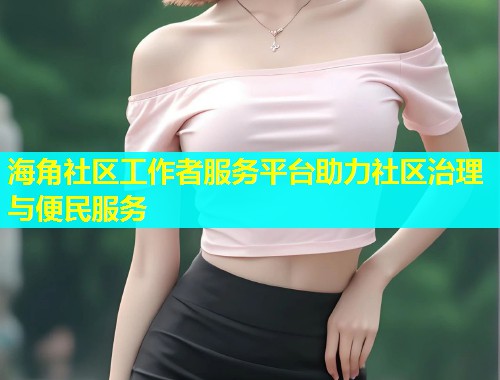 海角社区工作者服务平台助力社区治理与便民服务