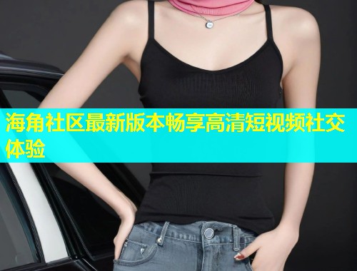 海角社区最新版本畅享高清短视频社交体验