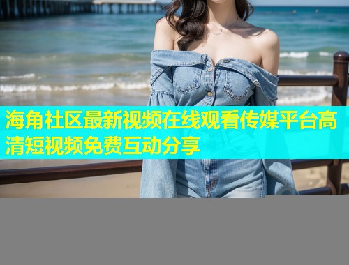 海角社区最新视频在线观看传媒平台高清短视频免费互动分享