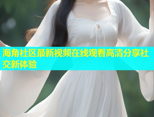 海角社区最新视频在线观看高清分享社交新体验