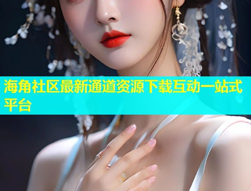 海角社区最新通道资源下载互动一站式平台