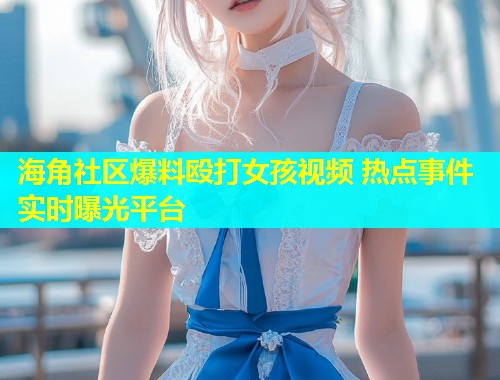 海角社区爆料殴打女孩视频 热点事件实时曝光平台