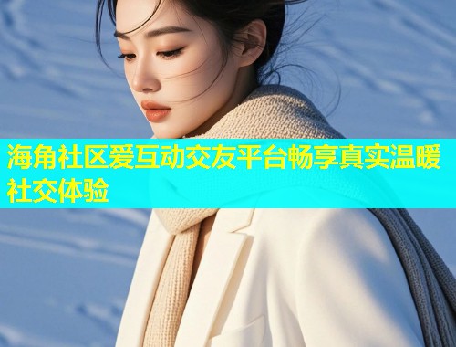 海角社区爱互动交友平台畅享真实温暖社交体验