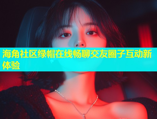 海角社区绿帽在线畅聊交友圈子互动新体验
