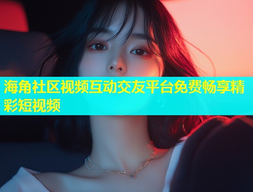 海角社区视频互动交友平台免费畅享精彩短视频