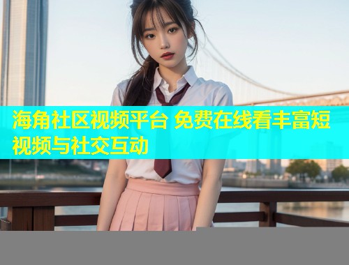 海角社区视频平台 免费在线看丰富短视频与社交互动
