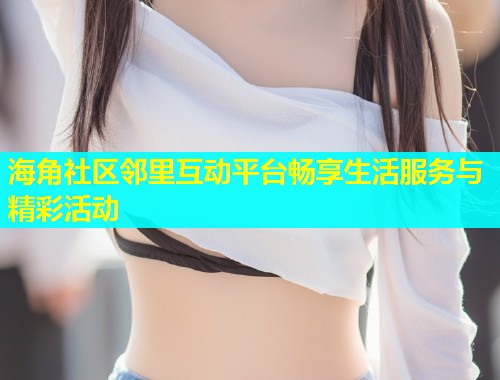 海角社区邻里互动平台畅享生活服务与精彩活动