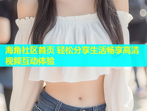 海角社区首页 轻松分享生活畅享高清视频互动体验