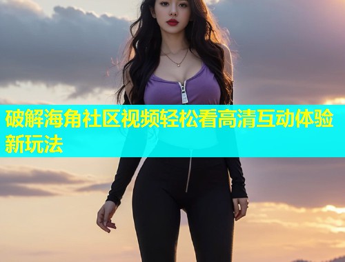 破解海角社区视频轻松看高清互动体验新玩法