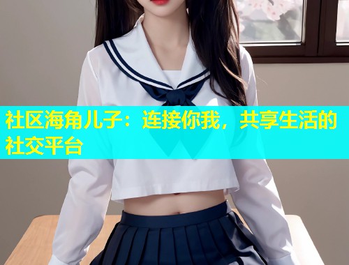 社区海角儿子：连接你我，共享生活的社交平台