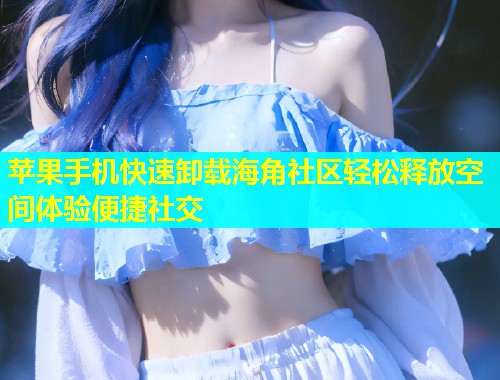 苹果手机快速卸载海角社区轻松释放空间体验便捷社交